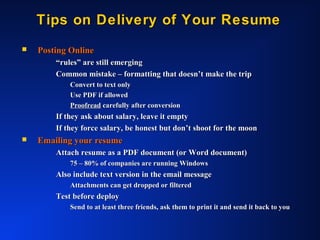 Tips on Delivery of Your ResumeTips on Delivery of Your Resume
 Posting OnlinePosting Online
““rules” are still emergingrules” are still emerging
Common mistake – formatting that doesn’t make the tripCommon mistake – formatting that doesn’t make the trip
Convert to text onlyConvert to text only
Use PDF if allowedUse PDF if allowed
ProofreadProofread carefully after conversioncarefully after conversion
If they ask about salary, leave it emptyIf they ask about salary, leave it empty
If they force salary, be honest but don’t shoot for the moonIf they force salary, be honest but don’t shoot for the moon
 Emailing your resumeEmailing your resume
Attach resume as a PDF document (or Word document)Attach resume as a PDF document (or Word document)
75 – 80% of companies are running Windows75 – 80% of companies are running Windows
Also include text version in the email messageAlso include text version in the email message
Attachments can get dropped or filteredAttachments can get dropped or filtered
Test before deployTest before deploy
Send to at least three friends, ask them to print it and send it back to youSend to at least three friends, ask them to print it and send it back to you
 
