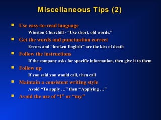 Miscellaneous Tips (2)Miscellaneous Tips (2)
 Use easy-to-read languageUse easy-to-read language
Winston Churchill - “Use short, old words.”Winston Churchill - “Use short, old words.”
 Get the words and punctuation correctGet the words and punctuation correct
Errors and “broken English” are the kiss of deathErrors and “broken English” are the kiss of death
 Follow the instructionsFollow the instructions
If the company asks for specific information, then give it to themIf the company asks for specific information, then give it to them
 Follow upFollow up
If you said you would call, then callIf you said you would call, then call
 Maintain a consistent writing styleMaintain a consistent writing style
Avoid “To apply …” then “Applying …”Avoid “To apply …” then “Applying …”
 Avoid the use of “I” or “my”Avoid the use of “I” or “my”
 