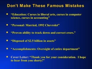 Don’t Make These Famous MistakesDon’t Make These Famous Mistakes
 ““Education: Curses in liberal arts, curses in computerEducation: Curses in liberal arts, curses in computer
science, curses in accounting”science, curses in accounting”
 ““Personal: Married, 1992 Chevrolet”Personal: Married, 1992 Chevrolet”
 ““Proven ability to track down and correct erors.”Proven ability to track down and correct erors.”
 ““Disposed of $2.5 billion in assets”Disposed of $2.5 billion in assets”
 ““Accomplishments: Oversight of entire department”Accomplishments: Oversight of entire department”
 Cover Letter:Cover Letter: “Thank you for your consideration. I hope“Thank you for your consideration. I hope
to hear from you shorty!”to hear from you shorty!”
 