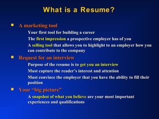 What is a Resume?What is a Resume?
 A marketing toolA marketing tool
Your first tool for building a careerYour first tool for building a career
TheThe first impressionfirst impression a prospective employer has of youa prospective employer has of you
AA selling toolselling tool that allows you to highlight to an employer how youthat allows you to highlight to an employer how you
can contribute to the companycan contribute to the company
 Request for an interviewRequest for an interview
Purpose of the resume is toPurpose of the resume is to get you an interviewget you an interview
Must capture the reader’s interest and attentionMust capture the reader’s interest and attention
Must convince the employer that you have the ability to fill theirMust convince the employer that you have the ability to fill their
positionposition
 Your “big picture”Your “big picture”
AA snapshot of what you believesnapshot of what you believe are your most importantare your most important
experiences and qualificationsexperiences and qualifications
 