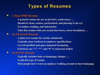 Types of ResumesTypes of Resumes
 A Paper/PDF ResumeA Paper/PDF Resume
A printed resume for use at job fairs, conferences, …A printed resume for use at job fairs, conferences, …
Should be clean, concise, professional, and pleasing to the eyeShould be clean, concise, professional, and pleasing to the eye
Use bullets, bolding, and indentationUse bullets, bolding, and indentation
Take this resume with you on job interviews, career breakfasts, …Take this resume with you on job interviews, career breakfasts, …
 An Electronic ResumeAn Electronic Resume
A plain text resume for on-line submissionA plain text resume for on-line submission
Typically must conform to employer specificationsTypically must conform to employer specifications
Use left-justified and space indented formattingUse left-justified and space indented formatting
If desired, use “+”, “*”, and “0” to represent bulletsIf desired, use “+”, “*”, and “0” to represent bullets
 An HTML ResumeAn HTML Resume
Typically includes links to homepage, images, …Typically includes links to homepage, images, …
Avoid this type of resumeAvoid this type of resume
Most people don’t want an employer walking around in their homepageMost people don’t want an employer walking around in their homepage
 