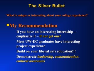 The Silver BulletThe Silver Bullet
What is unique or interesting about your college experience?What is unique or interesting about your college experience?
My RecommendationMy Recommendation
If you have an interesting internship –If you have an interesting internship –
emphasize it –emphasize it – if not get one!if not get one!
Most UW-EC graduates have interestingMost UW-EC graduates have interesting
project experienceproject experience
Build on your liberal arts education!!!Build on your liberal arts education!!!
DemonstrateDemonstrate leadershipleadership,, communicationcommunication,,
cultural awarenesscultural awareness
 