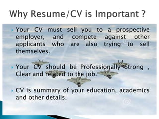  Your CV must sell you to a prospective
employer, and compete against other
applicants who are also trying to sell
themselves.
 Your CV should be Professionally Strong ,
Clear and related to the job.
 CV is summary of your education, academics
and other details.
 