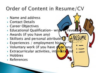 Name and address
 Contact Details
 Career Objectives
 Educational Qualification- write in reverse order
 Awards (if you have any)
 Skillsets and personal attributes
 Experiences / employment history
 Voluntary work (if you have done any)
 Extracurricular activities, interests and
 Hobbies
 References
 