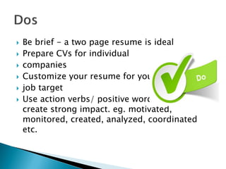  Be brief - a two page resume is ideal
 Prepare CVs for individual
 companies
 Customize your resume for your
 job target
 Use action verbs/ positive words –it will
create strong impact. eg. motivated,
monitored, created, analyzed, coordinated
etc.
 