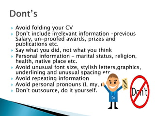 Avoid folding your CV
 Don’t include irrelevant information –previous
Salary, un-proofed awards, prizes and
publications etc.
 Say what you did, not what you think
 Personal information – marital status, religion,
health, native place etc.
 Avoid unusual font size, stylish letters,graphics,
underlining and unusual spacing etc.
 Avoid repeating information
 Avoid personal pronouns (I, my, me)
 Don’t outsource, do it yourself.
 