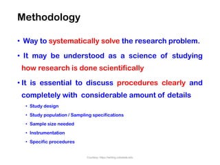 Methodology
• Way to systematically solve the research problem.
• It may be understood as a science of studying
how research is done scientifically
• It is essential to discuss procedures clearly and
completely with considerable amount of details
• Study design
• Study population / Sampling specifications
• Sample size needed
• Instrumentation
• Specific procedures
Courtesy: https://writing.colostate.edu
 