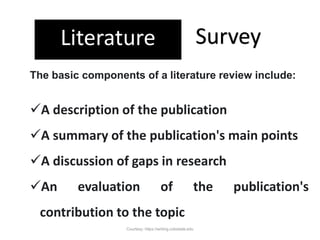 Literature Survey
A description of the publication
A summary of the publication's main points
A discussion of gaps in research
An evaluation of the publication's
contribution to the topic
The basic components of a literature review include:
Courtesy: https://writing.colostate.edu
 
