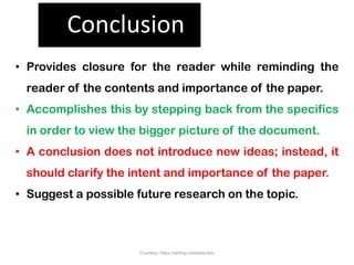 Conclusion
• Provides closure for the reader while reminding the
reader of the contents and importance of the paper.
• Accomplishes this by stepping back from the specifics
in order to view the bigger picture of the document.
• A conclusion does not introduce new ideas; instead, it
should clarify the intent and importance of the paper.
• Suggest a possible future research on the topic.
Courtesy: https://writing.colostate.edu
 