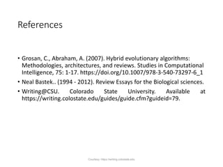 References
• Grosan, C., Abraham, A. (2007). Hybrid evolutionary algorithms:
Methodologies, architectures, and reviews. Studies in Computational
Intelligence, 75: 1-17. https://doi.org/10.1007/978-3-540-73297-6_1
• Neal Bastek.. (1994 - 2012). Review Essays for the Biological sciences.
• Writing@CSU. Colorado State University. Available at
https://writing.colostate.edu/guides/guide.cfm?guideid=79.
Courtesy: https://writing.colostate.edu
 