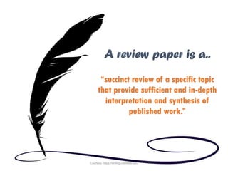 “succinct review of a specific topic
that provide sufficient and in-depth
interpretation and synthesis of
published work.”
A review paper is a..
Courtesy: https://writing.colostate.edu
 