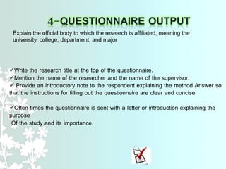 Write the research title at the top of the questionnaire.
Mention the name of the researcher and the name of the supervisor.
 Provide an introductory note to the respondent explaining the method Answer so
that the instructions for filling out the questionnaire are clear and concise
Often times the questionnaire is sent with a letter or introduction explaining the
purpose
Of the study and its importance.
Explain the official body to which the research is affiliated, meaning the
university, college, department, and major
 