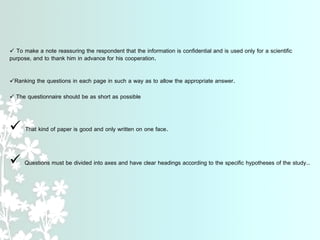  To make a note reassuring the respondent that the information is confidential and is used only for a scientific
purpose, and to thank him in advance for his cooperation.
Ranking the questions in each page in such a way as to allow the appropriate answer.
 The questionnaire should be as short as possible
 That kind of paper is good and only written on one face.
 Questions must be divided into axes and have clear headings according to the specific hypotheses of the study..
 