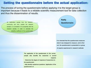 It is intended that the questionnaire measures
what it was designed to measure, and to find
out, the questionnaire is presented to a group
of experts experienced in research methods
The application of the questionnaire to the survey
sample also benefits the researcher in several
respects:
- Determine the degree of response of researchers to
the questionnaire
Help identify mysterious questions. Application of the
questionnaire on
Ratify
Questionnaire
An exploratory sample from the research
community and from outside the research
sample: it is consistent in its properties with the
research sample, in order to calculate the
reliability coefficient of the questionnaire.
The process of tuning the questionnaire before applying it to the target group is
important because it leads to a reliable scientific measurement tool for data collection
and thus the dissemination of results.
 