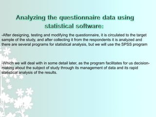 -After designing, testing and modifying the questionnaire, it is circulated to the target
sample of the study, and after collecting it from the respondents it is analyzed and
there are several programs for statistical analysis, but we will use the SPSS program
-Which we will deal with in some detail later, as the program facilitates for us decision-
making about the subject of study through its management of data and its rapid
statistical analysis of the results.
 