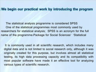 The statistical analysis programme is considered SPSS
One of the statistical programmes most commonly used by
researchers for statistical analysis; SPSS is an acronym for the full
name of the programme:Package for Social Sciences" "Statistical
It is commonly used in all scientific research, which includes many
digital data and is not limited to social research only, although it was
originally created for this purpose, but involves almost all statistical
testing, its high data processing capacity and its compatibility with
most popular software have made it an effective tool for analyzing
various types of scientific research.
 