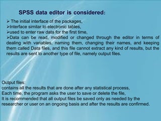 Output files:
contains all the results that are done after any statistical process,
Each time, the program asks the user to save or delete the file,
It is recommended that all output files be saved only as needed by the
researcher or user on an ongoing basis and after the results are confirmed.
 The initial interface of the packages,
Interface similar to electronic tables,
used to enter raw data for the first time,
Data can be read, modified or changed through the editor in terms of
dealing with variables, naming them, changing their names, and keeping
them called Data files, and this file cannot extract any kind of results, but the
results are sent to another type of file, namely output files.
 