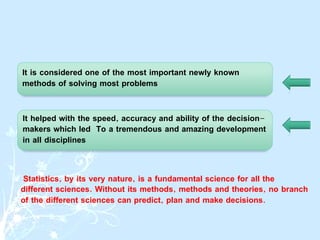 Statistics, by its very nature, is a fundamental science for all the
different sciences. Without its methods, methods and theories, no branch
of the different sciences can predict, plan and make decisions.
It is considered one of the most important newly known
methods of solving most problems
It helped with the speed, accuracy and ability of the decision-
makers which led To a tremendous and amazing development
in all disciplines
 