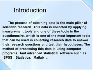 The process of obtaining data is the main pillar of
scientific research. This data is collected by applying
measurement tools and one of these tools is the
questionnaire, which is one of the most important tools
that can be used in collecting research data to answer
their research questions and test their hypotheses. The
method of processing this data is using computer
programs, And advanced statistical software such as
,SPSS , Statistica, Matlab ...
Introduction
 
