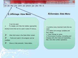 It can be used:
 To display and hide the toolbar appropriate
shortcut icons that can be used in place of menus,
 Hide Grid Lines in the Data Editor screen
 Fonts and used in the program can be
modified
 Show or hide semantic Valus lables .
It contains many important tools that are
used:
To define and arrange variables and
their values,
 Copy Change its name,
The process of sorting, converting and
merging with other data and separating
files. And other similar operations.
View Menu
-
Affichage
:
3 Data Menu
-
Données
:
4
 