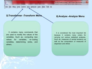 It contains many commands that
are used to modify the values ​​of the
variables. Such as: computing new
values ​​for variables, re-coding
variables, determining ranks, and
others.
It is considered the most important list
because it contains many orders for
carrying out various statistical analyzes.
Such as: measures of central tendency as
well as the computation of measures of
dispersion and others
Transform Menu
-
Transformer
:
5 Analyze Menu
-
Analyse
:
6
 
