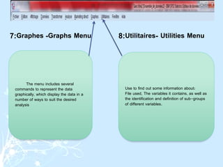 The menu includes several
commands to represent the data
graphically, which display the data in a
number of ways to suit the desired
analysis
Use to find out some information about:
File used, The variables it contains, as well as
the identification and definition of sub-groups
of different variables.
Graphs Menu
-
Graphes
:
7 Utilities Menu
-
Utilitaires
:
8
 
