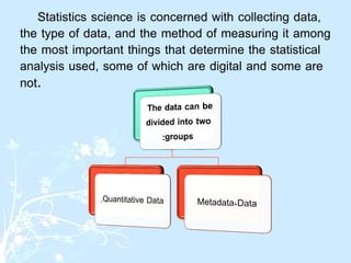 Statistics science is concerned with collecting data,
the type of data, and the method of measuring it among
the most important things that determine the statistical
analysis used, some of which are digital and some are
not.
 