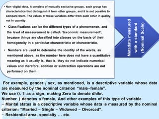 For example, gender / sex, as mentioned, is a descriptive variable whose data
are measured by the nominal criterion “male-female”.
We use 0, 1 as a sign, making Zero to denote dhikr,
Number 1 denotes a female, And other examples of this type of variable
- Marital status is a descriptive variable whose data is measured by the nominal
criterion: “Married - Single - Widowed - Divorced”.
- Residential area, specialty ... etc.
Metadata
measured
with
a
standard
(
Nominal
Scale
)
• Non-digital data, It consists of mutually exclusive groups, each group has
characteristics that distinguish it from other groups, and it is not possible to
compare them. The values ​​of these variables differ from each other in quality,
not in quantity.
• Classifications can be the different types of a phenomenon, and
the level of measurement is called: "taxonomic measurement",
because things are classified into classes on the basis of their
homogeneity in a particular characteristic or characteristic.
• Numbers are used to determine the identity of the words, as
mentioned above, as the number here does not have a quantitative
meaning as it usually is, that is, they do not indicate numerical
values ​​and therefore, addition or subtraction operations are not
performed on them
 