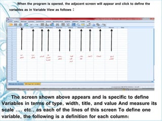 When the program is opened, the adjacent screen will appear and click to define the
variables as in Variable View as follows :
The screen shown above appears and is specific to define
Variables in terms of type, width, title, and value And measure its
scale .... etc., as each of the lines of this screen To define one
variable, the following is a definition for each column:
 