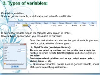 Open the next window and choose the type of variable you want,
here's a quick definition of these types :
1. Digital Variable (Numérique-Numeric):
The data are valued by numbers, and the variable here accepts the
numbers in certain formats Scientific Notation and others which are
two types:
Continuous-related variables: such as age, height, weight, salary,
student degree ... etc.
•. Qualitative variables: Potato such as gender variable, social
status and scientific qualification,..
to define the variable type in the Variable View screen in SPSS,
Several types appear when you press next to Numeric:
Qualitative variables:
Such as gender variable, social status and scientific qualification
 