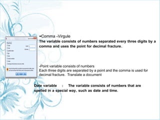 -Comma -Virgule
The variable consists of numbers separated every three digits by a
comma and uses the point for decimal fracture.
-Point variable consists of numbers
Each three digits are separated by a point and the comma is used for
decimal fracture. Translate a document
Date variable : The variable consists of numbers that are
spelled in a special way, such as date and time.
 