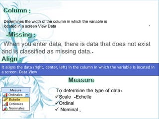 .
When you enter data, there is data that does not exist
and is classified as missing data..
To determine the type of data:
Scale -Echelle
Ordinal
 Nominal .
Determines the width of the column in which the variable is
located in a screen View Data
It aligns the data (right, center, left) in the column in which the variable is located in
a screen. Data View
 