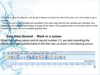 Then OK to close the dialog box, until we get to Measure to specify the scale of the scale, and in this variable a type is
specified.
-Thus, the rest of the variables are recorded in the same way that the first variable was recorded, thus
completing the Variable View screen to empty all the data in the questionnaires so that each column of the
variable and each row of a complete questionnaire
Data View:Second - Work in a screen
When the screen opens and at record number (1), we start recording the
data for the first questionnaire in the first row, as shown in the following picture:
-
 