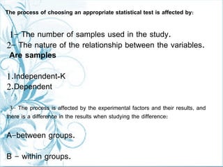 1- The number of samples used in the study.
2- The nature of the relationship between the variables.
Are samples
1.Independent-K
2.Dependent
3- The process is affected by the experimental factors and their results, and
there is a difference in the results when studying the difference:
A-between groups.
B - within groups.
The process of choosing an appropriate statistical test is affected by:
 