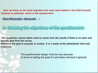 Here we focus on the most important and most used method in the field of social
sciences in particular, which is the questionnaire
The researcher cannot obtain what he wants from the results if there is no clear and
specific goal from the survey.
Whenever the goal or purpose is unclear, it is a waste of the participants' time and
resources.
The questionnaire design must be very accurate
In terms of setting the goal of it and does not leave it general.
 