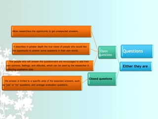 Questions
Either they are
Open
questions
Allow researchers the opportunity to get unexpected answers.
It describes in greater depth the true views of people who would like
the opportunity to answer some questions in their own words.
The people who will answer the questionnaire are encouraged to add their
own opinions, feelings, and attitudes, which can be used by the researcher in
collecting qualitative data
Closed questions
His answer is limited to a specific area of ​​the expected answers, such
as “yes” or “no” questions, and average evaluation questions.
 