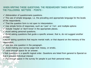 Abbreviation of questionnaire questions.
 The use of simple language, i.e. the prevailing and appropriate language for the levels
of the respondents.
 That the question form is not open to interpretation.
 Use simple forms of responses, such as "yes" or "no", and multiple options
 Include 'maybe' or 'don't know' in the appropriate places.
 Avoid asking personal questions.
 Avoid asking questions that guide a specific answer, that is, do not suggest another
answer.
Avoid asking questions that require mental math, or that depend on the memory of the
respondent.
 Just ask one question in the paragraph.
 Avoid making your survey page look messy, or erratic.
Leave enough space for an answer.
Ask questions in a specific logical order. Questions are listed from general to Special so
that it arouses individual interest
 Put enough space in the survey for people to put their personal notes.
 