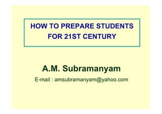 HOW TO PREPARE STUDENTS
FOR 21ST CENTURY
A.M. Subramanyam
E-mail : amsubramanyam@yahoo.com
 