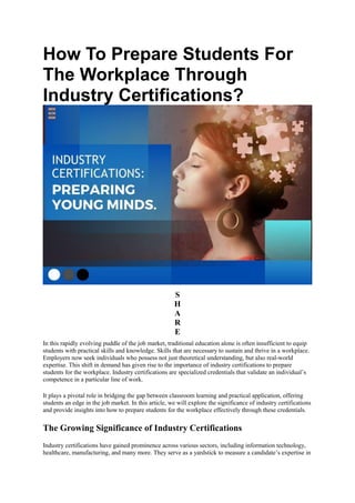 How To Prepare Students For
The Workplace Through
Industry Certifications?
S
H
A
R
E
In this rapidly evolving puddle of the job market, traditional education alone is often insufficient to equip
students with practical skills and knowledge. Skills that are necessary to sustain and thrive in a workplace.
Employers now seek individuals who possess not just theoretical understanding, but also real-world
expertise. This shift in demand has given rise to the importance of industry certifications to prepare
students for the workplace. Industry certifications are specialized credentials that validate an individual’s
competence in a particular line of work.
It plays a pivotal role in bridging the gap between classroom learning and practical application, offering
students an edge in the job market. In this article, we will explore the significance of industry certifications
and provide insights into how to prepare students for the workplace effectively through these credentials.
The Growing Significance of Industry Certifications
Industry certifications have gained prominence across various sectors, including information technology,
healthcare, manufacturing, and many more. They serve as a yardstick to measure a candidate’s expertise in
 