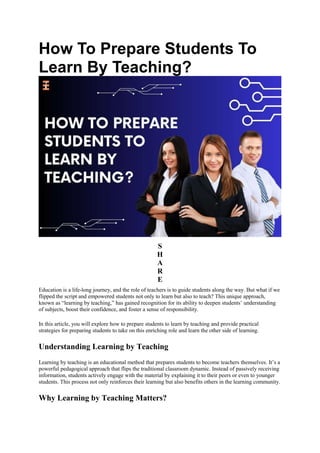 How To Prepare Students To
Learn By Teaching?
S
H
A
R
E
Education is a life-long journey, and the role of teachers is to guide students along the way. But what if we
flipped the script and empowered students not only to learn but also to teach? This unique approach,
known as “learning by teaching,” has gained recognition for its ability to deepen students’ understanding
of subjects, boost their confidence, and foster a sense of responsibility.
In this article, you will explore how to prepare students to learn by teaching and provide practical
strategies for preparing students to take on this enriching role and learn the other side of learning.
Understanding Learning by Teaching
Learning by teaching is an educational method that prepares students to become teachers themselves. It’s a
powerful pedagogical approach that flips the traditional classroom dynamic. Instead of passively receiving
information, students actively engage with the material by explaining it to their peers or even to younger
students. This process not only reinforces their learning but also benefits others in the learning community.
Why Learning by Teaching Matters?
 