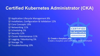 ❑ Application Lifecycle Management 8%
❑ Installation, Configuration & Validation 12%
❑ Core Concepts 19%
❑ Networking 11%
❑ Scheduling 5%
❑ Security 12%
❑ Cluster Maintenance 11%
❑ Logging / Monitoring 5%
❑ Storage 7%
❑ Troubleshooting 10%
Certified Kubernetes Administrator (CKA)
Q. Create a busybox pod
Create a busybox pod with sleep 3600 command
 