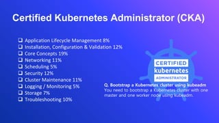 ❑ Application Lifecycle Management 8%
❑ Installation, Configuration & Validation 12%
❑ Core Concepts 19%
❑ Networking 11%
❑ Scheduling 5%
❑ Security 12%
❑ Cluster Maintenance 11%
❑ Logging / Monitoring 5%
❑ Storage 7%
❑ Troubleshooting 10%
Certified Kubernetes Administrator (CKA)
Q. Bootstrap a Kubernetes cluster using kubeadm
You need to bootstrap a Kubernetes cluster with one
master and one worker node using kubeadm.
 