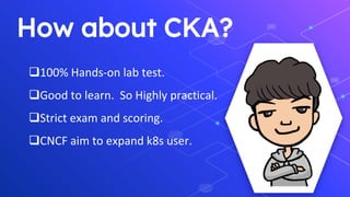 How about CKA?
❑100% Hands-on lab test.
❑Good to learn. So Highly practical.
❑Strict exam and scoring.
❑CNCF aim to expand k8s user.
 