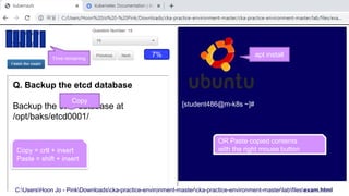 C:UsersHoon Jo - PinkDownloadscka-practice-environment-mastercka-practice-environment-masterlabfilesexam.html
[student486@m-k8s ~]#
7%
Q. Backup the etcd database
Backup the etcd database at
/opt/baks/etcd0001/
Copy = crtl + insert
Paste = shift + insert
Copy
Time remaining
OR Paste copied contents
with the right mouse button
apt install
 