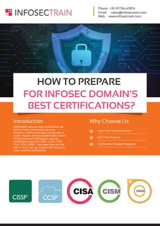 Phone : +91-97736-67874
Email : sales@infosectrain.com
Web : www.infosectrain.com
HOW TO PREPARE
FOR INFOSEC DOMAIN’S
BEST CERTIFICATIONS?
Introduction
Information security and certiﬁcations go
hand in hand. Information security
domain’s certiﬁcations play a huge role in
career choices and successes today. Some
of the prominent Information security
certiﬁcations are the CISSP, CCSP, CISM,
CISA, CEH, CRISC. This paper lays out the
way in which we can prepare for industry’s
most coveted certiﬁcations.
Why Choose Us
Learn from Industry Experts
24X7 Post Support
Certiﬁcation Focused Programs
 
