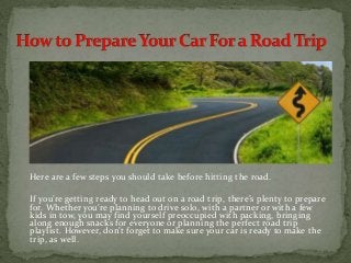 Here are a few steps you should take before hitting the road.
If you’re getting ready to head out on a road trip, there’s plenty to prepare
for. Whether you’re planning to drive solo, with a partner or with a few
kids in tow, you may find yourself preoccupied with packing, bringing
along enough snacks for everyone or planning the perfect road trip
playlist. However, don’t forget to make sure your car is ready to make the
trip, as well.
 