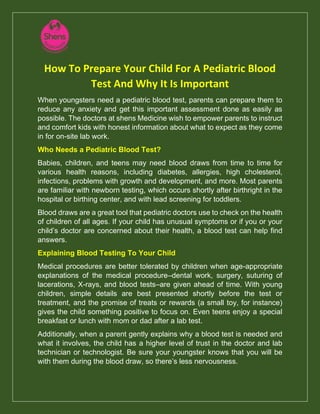 How To Prepare Your Child For A Pediatric Blood
Test And Why It Is Important
When youngsters need a pediatric blood test, parents can prepare them to
reduce any anxiety and get this important assessment done as easily as
possible. The doctors at shens Medicine wish to empower parents to instruct
and comfort kids with honest information about what to expect as they come
in for on-site lab work.
Who Needs a Pediatric Blood Test?
Babies, children, and teens may need blood draws from time to time for
various health reasons, including diabetes, allergies, high cholesterol,
infections, problems with growth and development, and more. Most parents
are familiar with newborn testing, which occurs shortly after birthright in the
hospital or birthing center, and with lead screening for toddlers.
Blood draws are a great tool that pediatric doctors use to check on the health
of children of all ages. If your child has unusual symptoms or if you or your
child’s doctor are concerned about their health, a blood test can help find
answers.
Explaining Blood Testing To Your Child
Medical procedures are better tolerated by children when age-appropriate
explanations of the medical procedure–dental work, surgery, suturing of
lacerations, X-rays, and blood tests–are given ahead of time. With young
children, simple details are best presented shortly before the test or
treatment, and the promise of treats or rewards (a small toy, for instance)
gives the child something positive to focus on. Even teens enjoy a special
breakfast or lunch with mom or dad after a lab test.
Additionally, when a parent gently explains why a blood test is needed and
what it involves, the child has a higher level of trust in the doctor and lab
technician or technologist. Be sure your youngster knows that you will be
with them during the blood draw, so there’s less nervousness.
 
