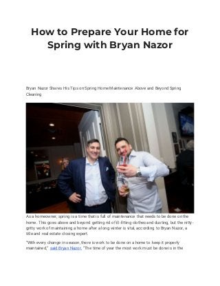 How to Prepare Your Home for
Spring with Bryan Nazor
Bryan Nazor Shares His Tips on Spring Home Maintenance Above and Beyond Spring
Cleaning
As a homeowner, spring is a time that is full of maintenance that needs to be done on the
home. This goes above and beyond getting rid of ill-fitting clothes and dusting, but the nitty-
gritty work of maintaining a home after a long winter is vital, according to Bryan Nazor, a
title and real estate closing expert.
“With every change in season, there is work to be done on a home to keep it properly
maintained,” said Bryan Nazor. “The time of year the most work must be done is in the
 