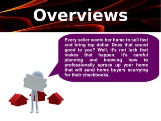 Overviews
Every seller wants her home to sell fast
and bring top dollar. Does that sound
good to you? Well, it's not luck that
makes that happen. It's careful
planning and knowing how to
professionally spruce up your home
that will send home buyers scurrying
for their checkbooks.
 