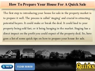 How To Prepare Your House For A Quick Sale
The first step to introducing your house for sale in the property market is
to prepare it well. The process is called ‘staging’ and crucial in attracting
potential buyers. It could make or break the deal. It could lead to your
property being sold fast, or it being hanging in the market. Staging has a
direct impact on the profit you could expect of the property deal. So, here
goes a list of some quick tips on how to prepare your house for sale.
01268 560650
 